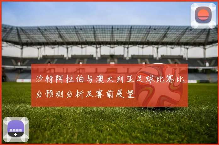 沙特阿拉伯与澳大利亚足球比赛比分预测分析及赛前展望