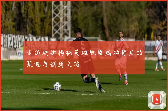 专访赵娜揭秘英雄联盟成功背后的策略与创新之路