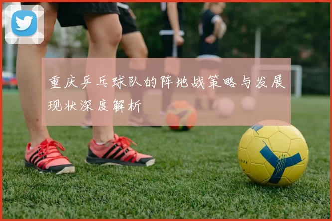 重庆乒乓球队的阵地战策略与发展现状深度解析