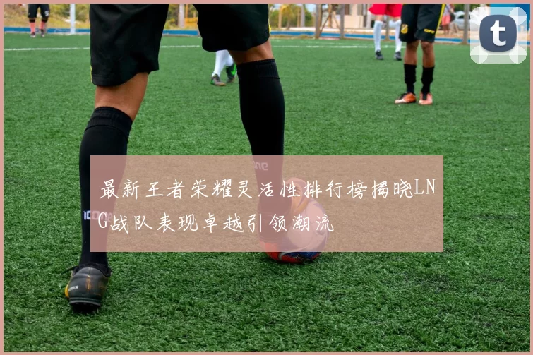 最新王者荣耀灵活性排行榜揭晓LNG战队表现卓越引领潮流