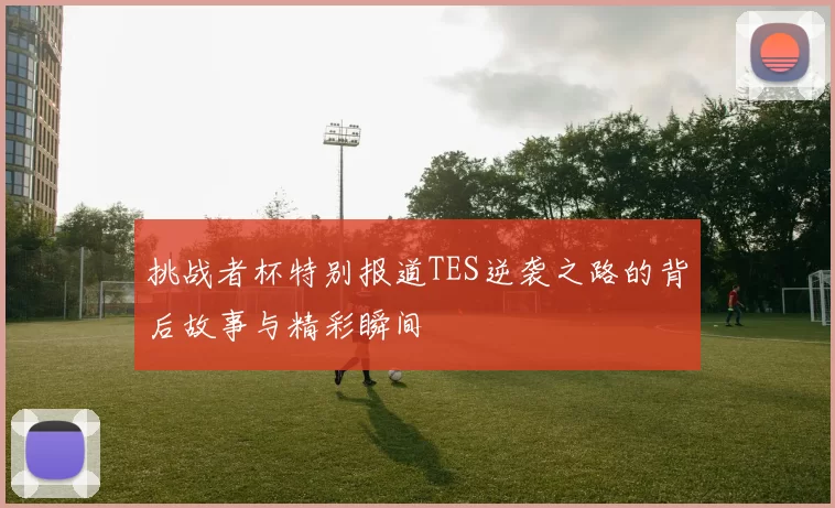 挑战者杯特别报道TES逆袭之路的背后故事与精彩瞬间