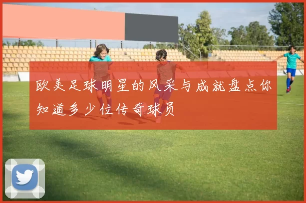 欧美足球明星的风采与成就盘点你知道多少位传奇球员