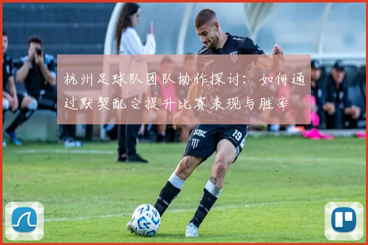 杭州足球队团队协作探讨：如何通过默契配合提升比赛表现与胜率