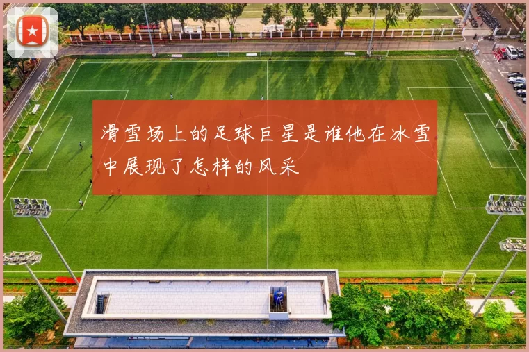 滑雪场上的足球巨星是谁他在冰雪中展现了怎样的风采