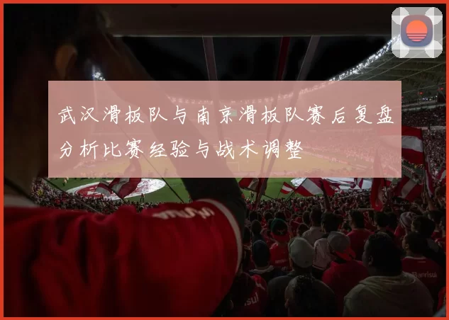 武汉滑板队与南京滑板队赛后复盘分析比赛经验与战术调整