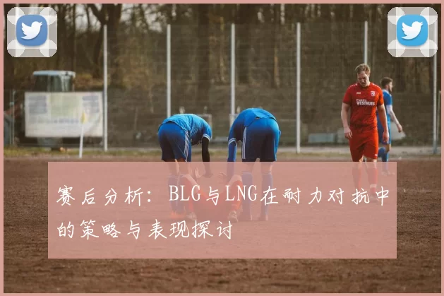 赛后分析：BLG与LNG在耐力对抗中的策略与表现探讨