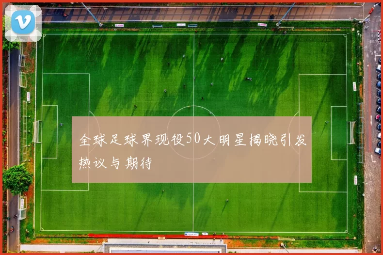 全球足球界现役50大明星揭晓引发热议与期待