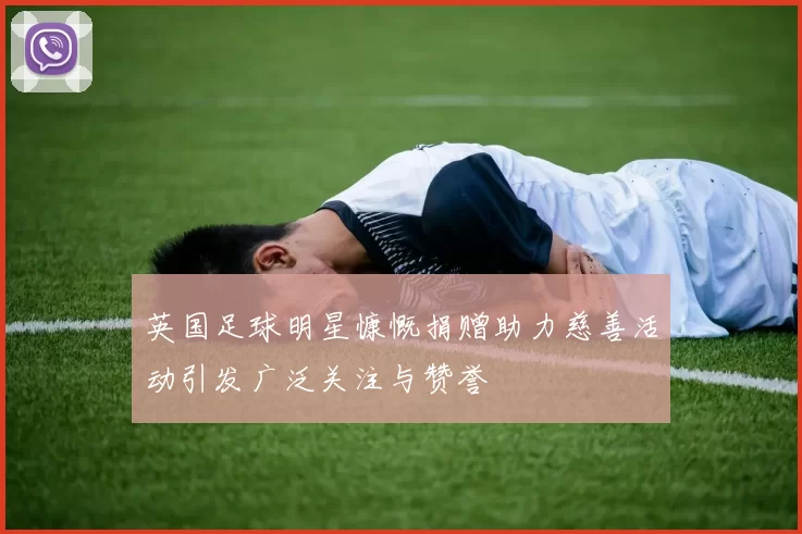 英国足球明星慷慨捐赠助力慈善活动引发广泛关注与赞誉