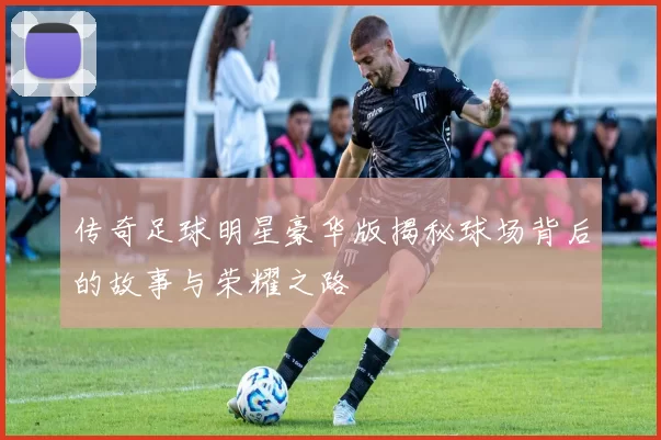 传奇足球明星豪华版揭秘球场背后的故事与荣耀之路
