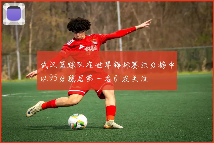 武汉篮球队在世界锦标赛积分榜中以95分稳居第一名引发关注