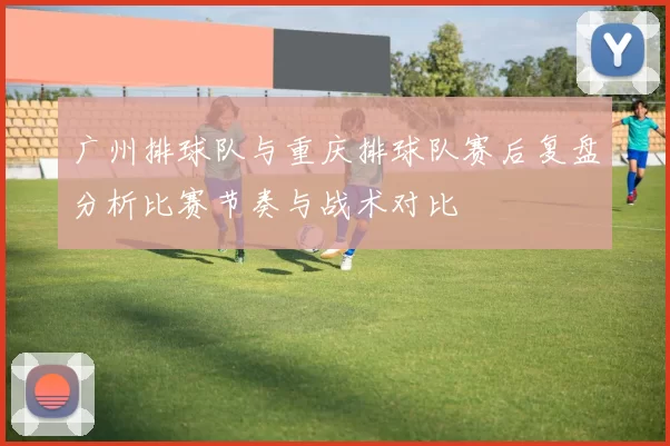 广州排球队与重庆排球队赛后复盘分析比赛节奏与战术对比