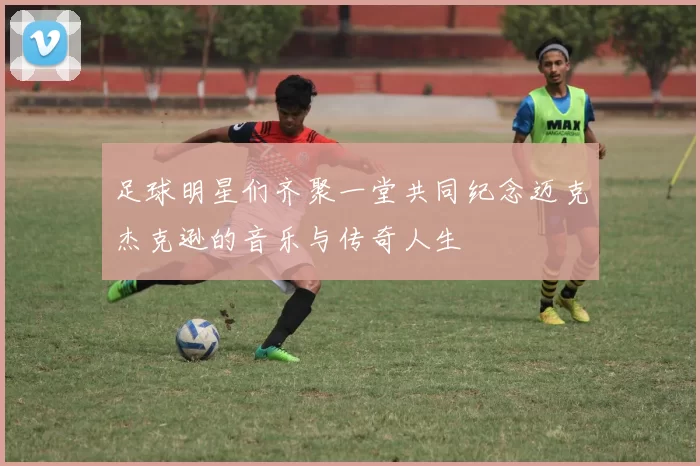 足球明星们齐聚一堂共同纪念迈克杰克逊的音乐与传奇人生