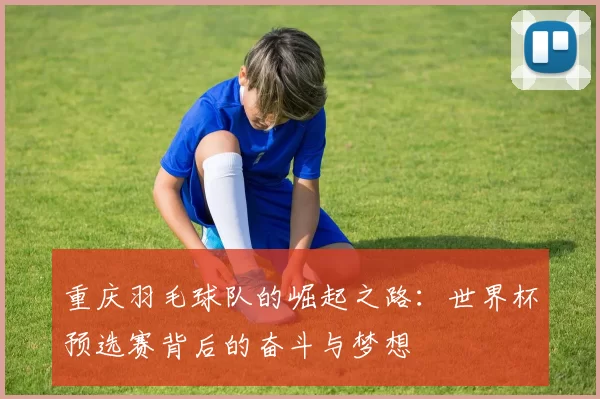 重庆羽毛球队的崛起之路：世界杯预选赛背后的奋斗与梦想