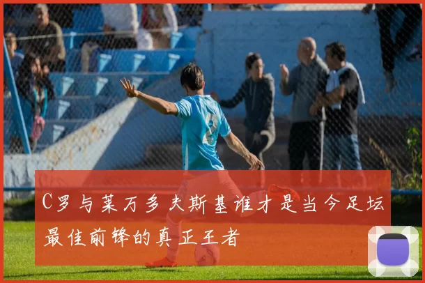 C罗与莱万多夫斯基谁才是当今足坛最佳前锋的真正王者