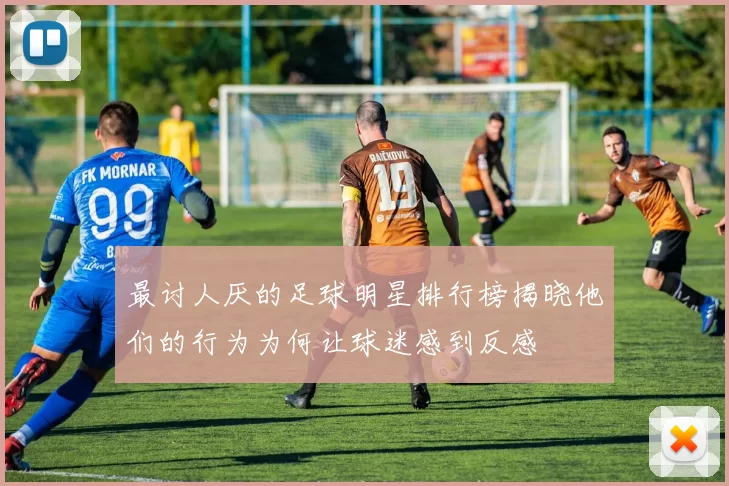 最讨人厌的足球明星排行榜揭晓他们的行为为何让球迷感到反感