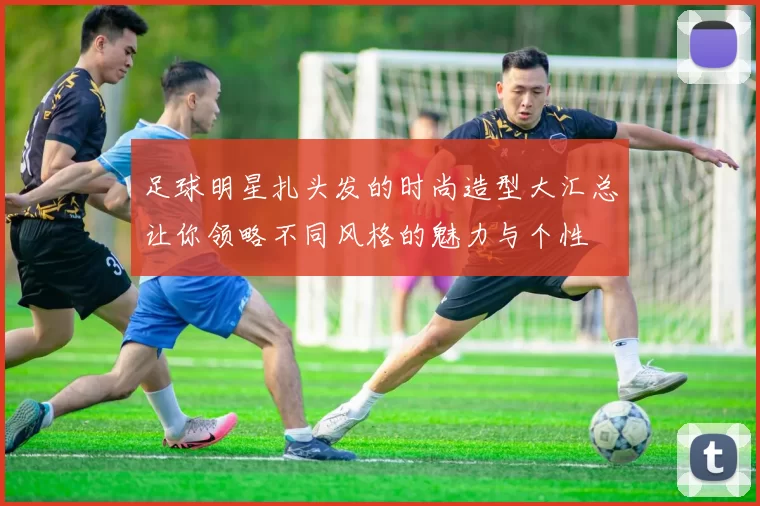 足球明星扎头发的时尚造型大汇总让你领略不同风格的魅力与个性