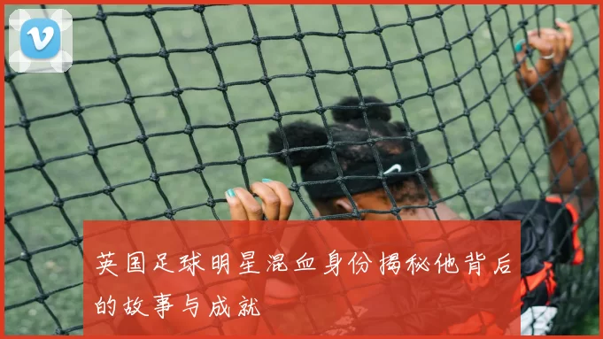 英国足球明星混血身份揭秘他背后的故事与成就